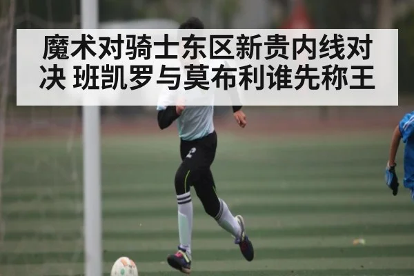 魔术对骑士东区新贵内线对决 班凯罗与莫布利谁先称王 - kaiyun